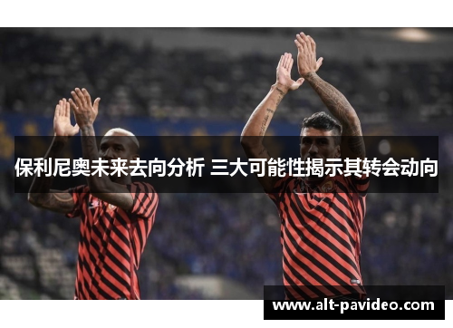 保利尼奥未来去向分析 三大可能性揭示其转会动向
