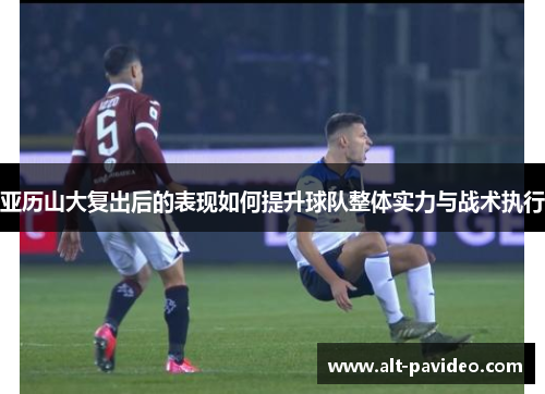 亚历山大复出后的表现如何提升球队整体实力与战术执行