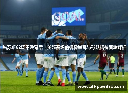 热苏斯62场不败背后：英超赛场的偶像崇拜与球队精神面貌解析
