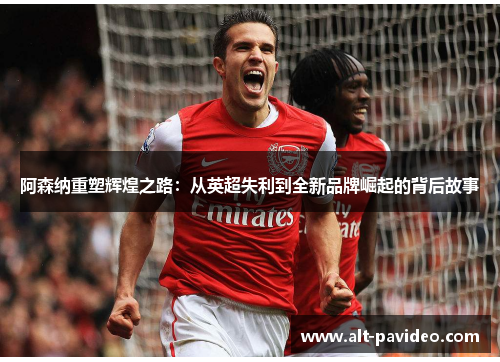 阿森纳重塑辉煌之路：从英超失利到全新品牌崛起的背后故事