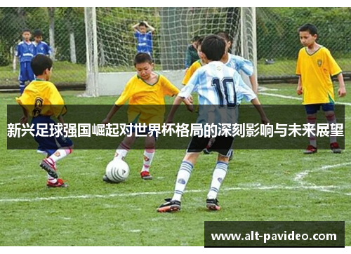 新兴足球强国崛起对世界杯格局的深刻影响与未来展望 新兴足球强国崛起对世界杯格局的深刻影响与未来展望