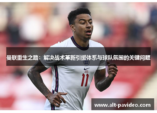 曼联重生之路:解决战术革新引援体系与球队氛围的关键问题 曼联重生之路:解决战术革新引援体系与球队氛围的关键问题