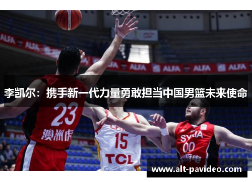 李凯尔:携手新一代力量勇敢担当中国男篮未来使命 李凯尔:携手新一代力量勇敢担当中国男篮未来使命