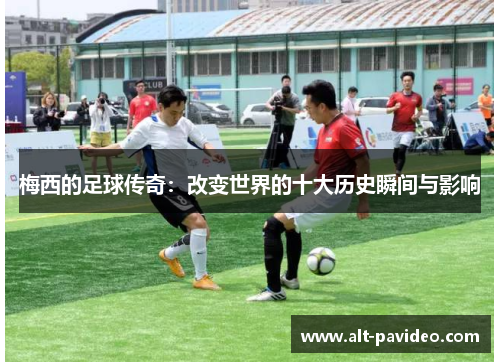 梅西的足球传奇:改变世界的十大历史瞬间与影响 梅西的足球传奇:改变世界的十大历史瞬间与影响