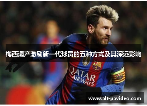 梅西遗产激励新一代球员的五种方式及其深远影响